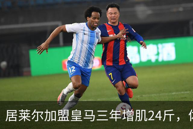 居莱尔加盟皇马三年增肌24斤，体脂率下降2%！西甲赛场上的新星崛起